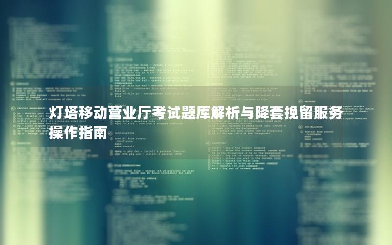 灯塔移动营业厅考试题库解析与降套挽留服务操作指南