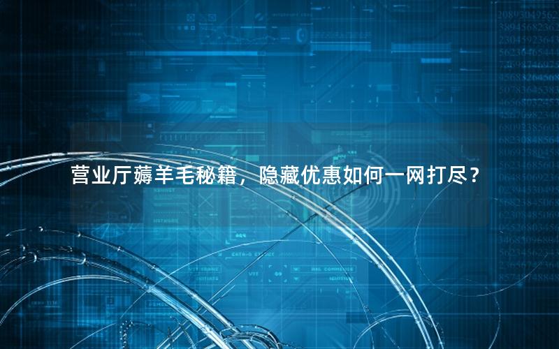 营业厅薅羊毛秘籍，隐藏优惠如何一网打尽？
