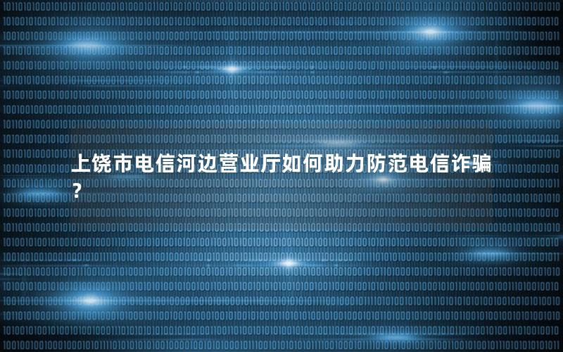 上饶市电信河边营业厅如何助力防范电信诈骗？