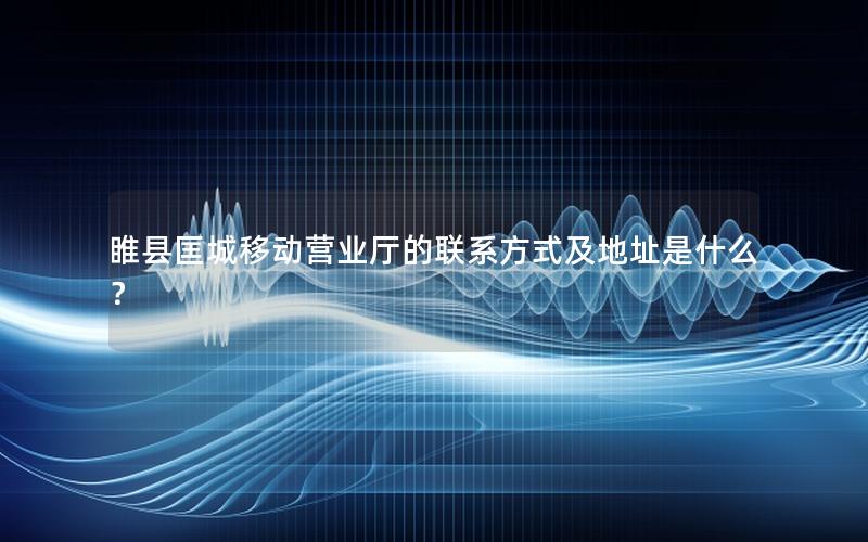 睢县匡城移动营业厅的联系方式及地址是什么？