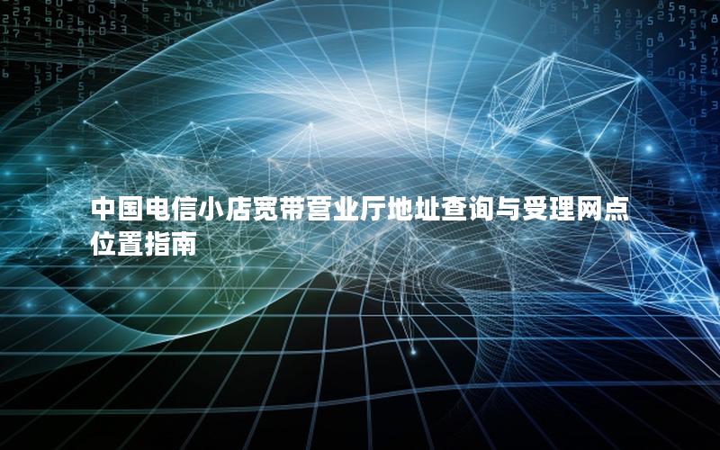 中国电信小店宽带营业厅地址查询与受理网点位置指南