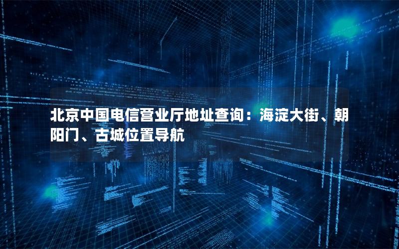 北京中国电信营业厅地址查询：海淀大街、朝阳门、古城位置导航