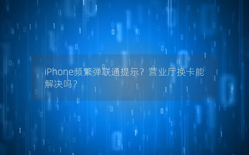 iPhone频繁弹联通提示？营业厅换卡能解决吗？