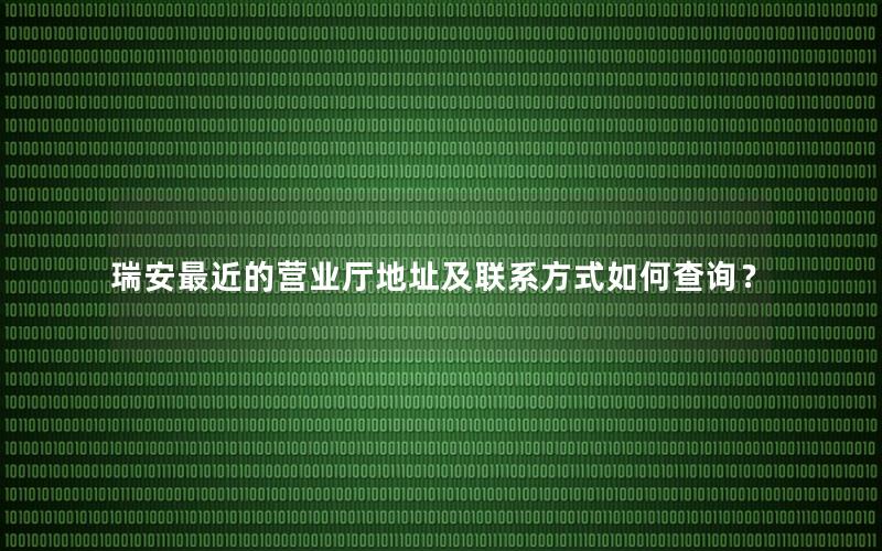 瑞安最近的营业厅地址及联系方式如何查询？