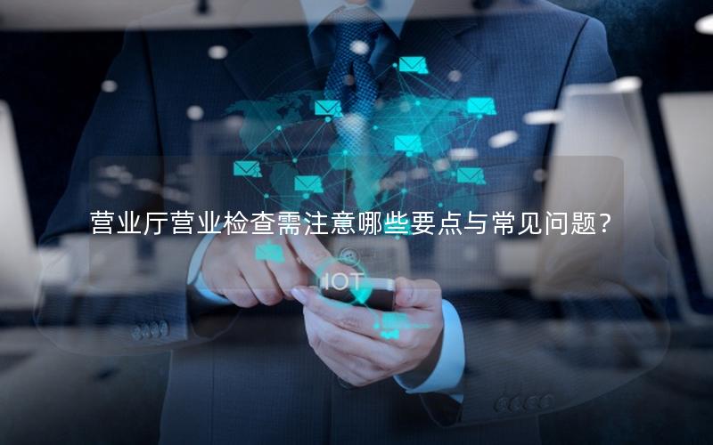营业厅营业检查需注意哪些要点与常见问题？