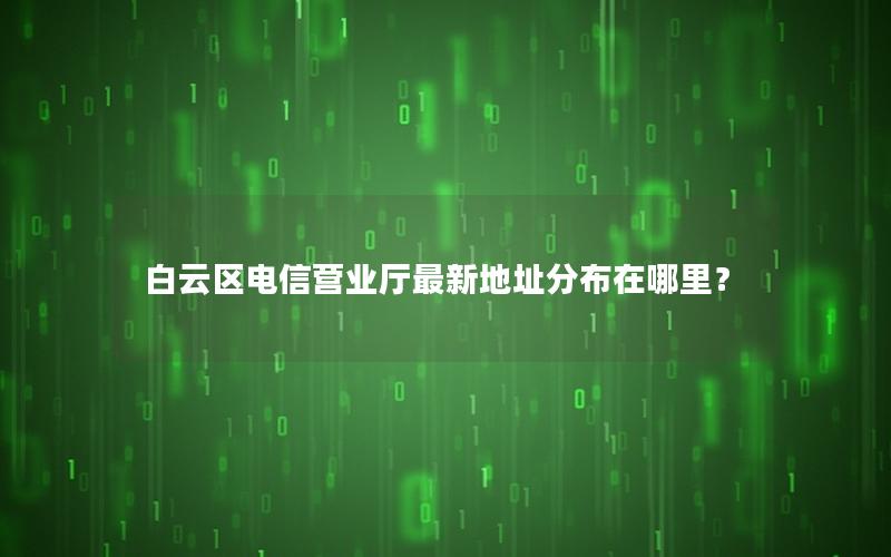白云区电信营业厅最新地址分布在哪里？