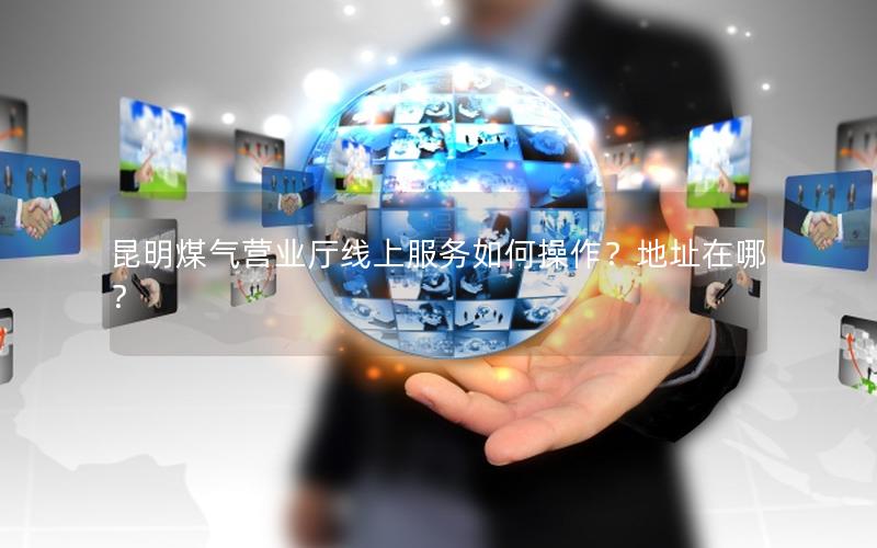 昆明煤气营业厅线上服务如何操作？地址在哪？