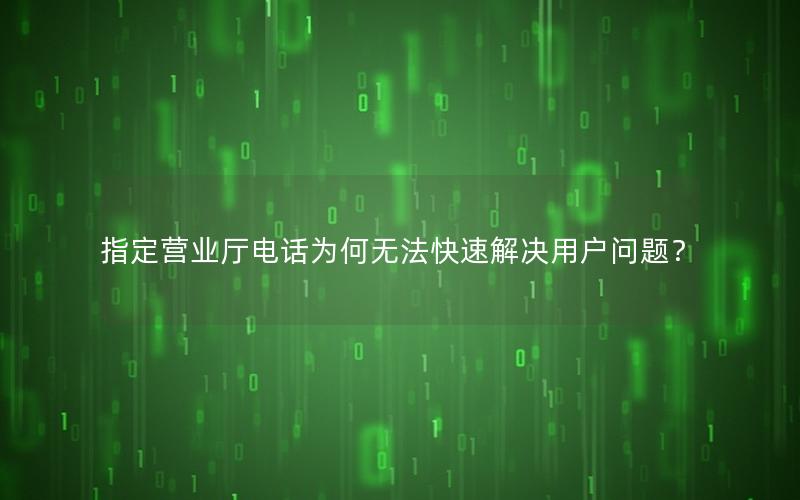指定营业厅电话为何无法快速解决用户问题？