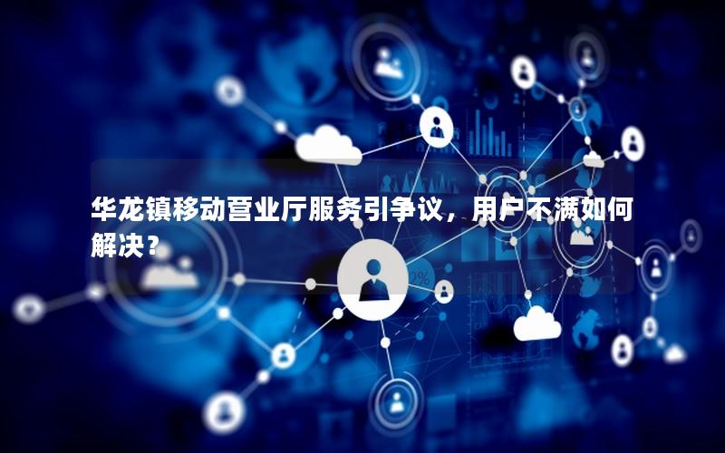 华龙镇移动营业厅服务引争议，用户不满如何解决？