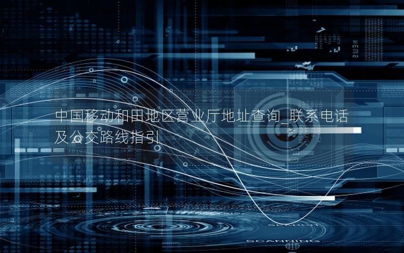 中国移动和田地区营业厅地址查询_联系电话及公交路线指引