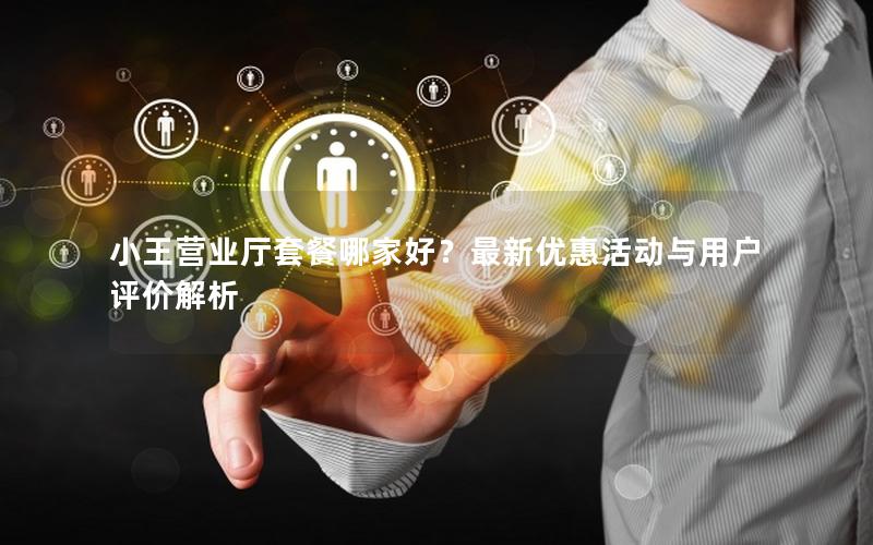 小王营业厅套餐哪家好？最新优惠活动与用户评价解析