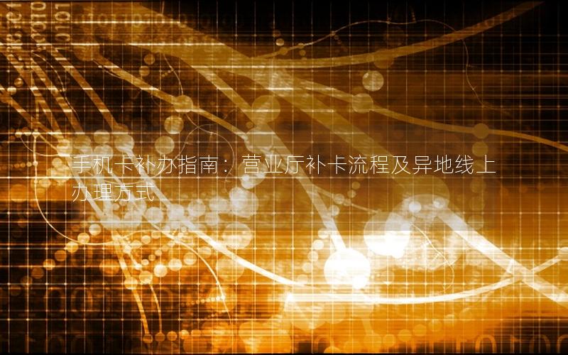 手机卡补办指南：营业厅补卡流程及异地线上办理方式