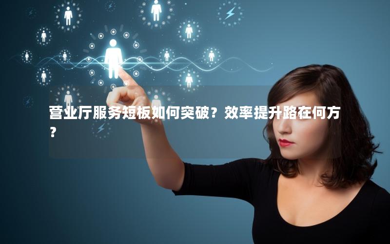 营业厅服务短板如何突破？效率提升路在何方？