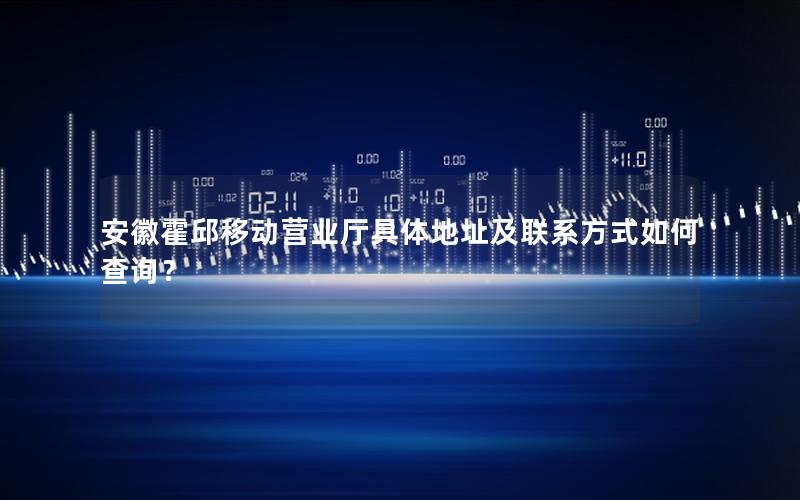 安徽霍邱移动营业厅具体地址及联系方式如何查询？