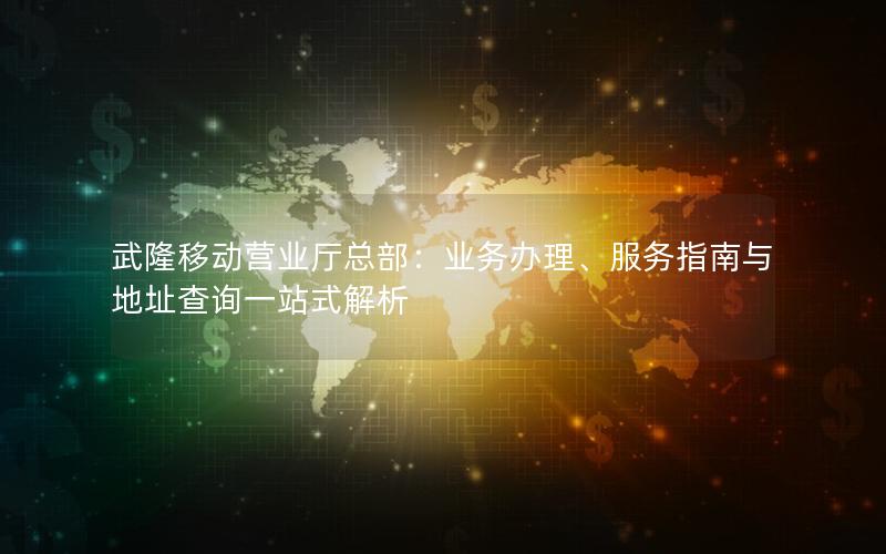 武隆移动营业厅总部：业务办理、服务指南与地址查询一站式解析