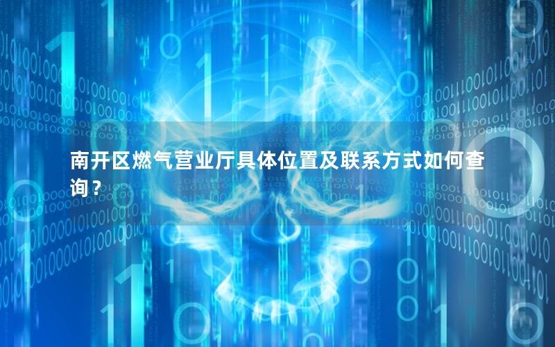 南开区燃气营业厅具体位置及联系方式如何查询？