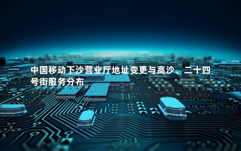 中国移动下沙营业厅地址变更与高沙、二十四号街服务分布