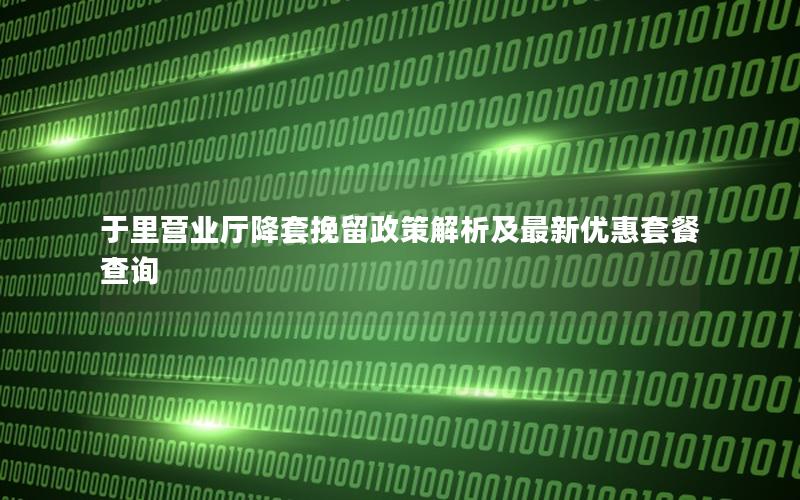 于里营业厅降套挽留政策解析及最新优惠套餐查询