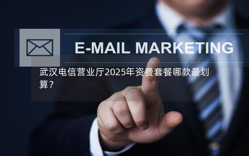 武汉电信营业厅2025年资费套餐哪款最划算？