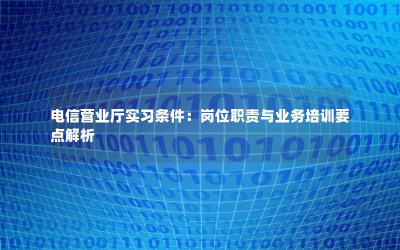 电信营业厅实习条件：岗位职责与业务培训要点解析