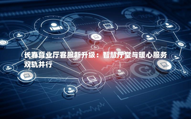 长春营业厅客服新升级：智慧厅堂与暖心服务双轨并行