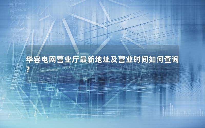 华容电网营业厅最新地址及营业时间如何查询？