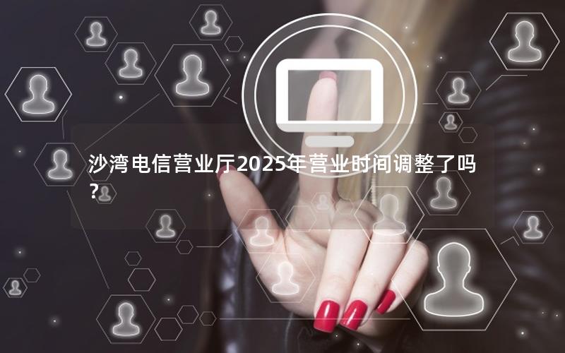 沙湾电信营业厅2025年营业时间调整了吗？