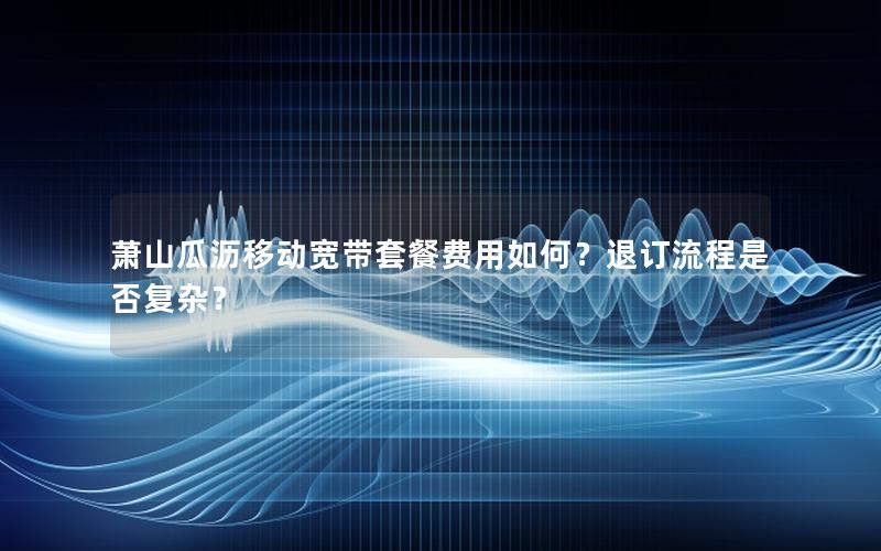 萧山瓜沥移动宽带套餐费用如何？退订流程是否复杂？
