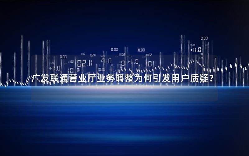 广发联通营业厅业务调整为何引发用户质疑？