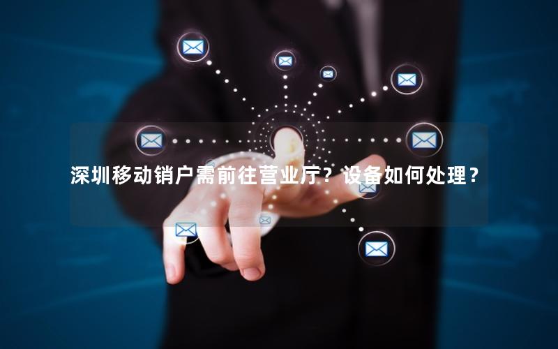 深圳移动销户需前往营业厅？设备如何处理？