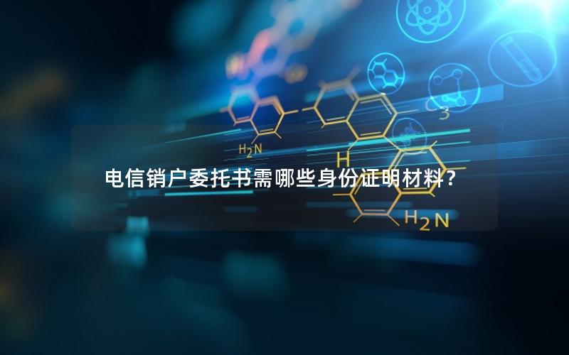 电信销户委托书需哪些身份证明材料？