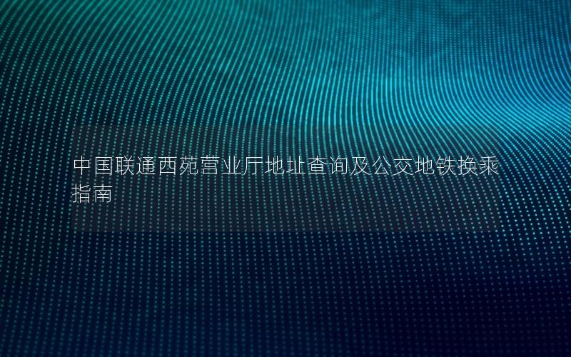 中国联通西苑营业厅地址查询及公交地铁换乘指南