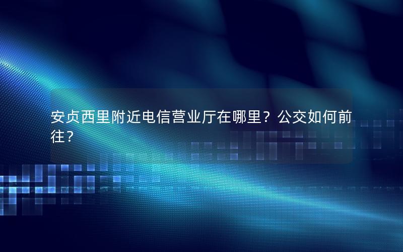 安贞西里附近电信营业厅在哪里？公交如何前往？