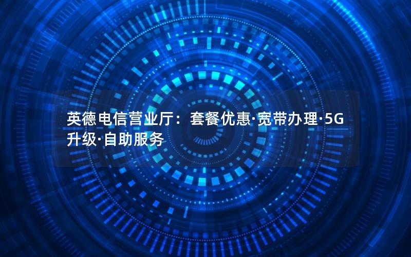 英德电信营业厅：套餐优惠·宽带办理·5G升级·自助服务
