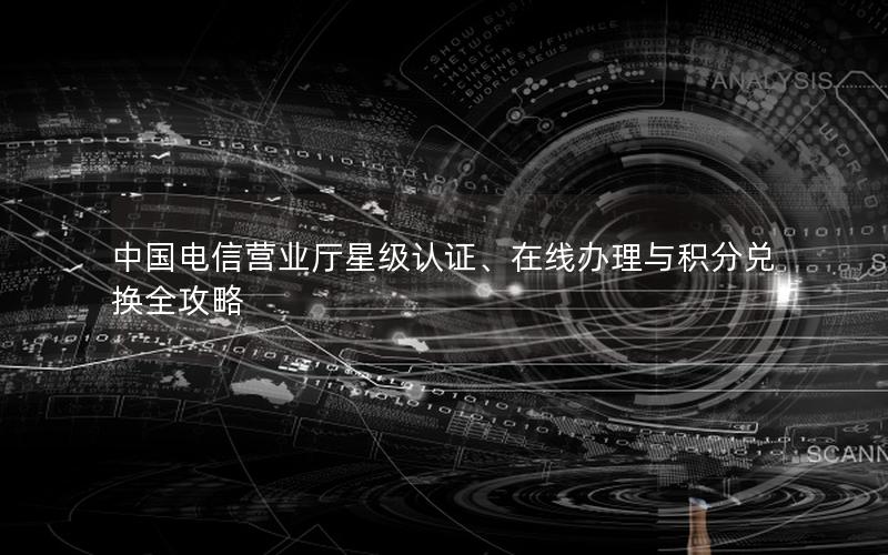 中国电信营业厅星级认证、在线办理与积分兑换全攻略