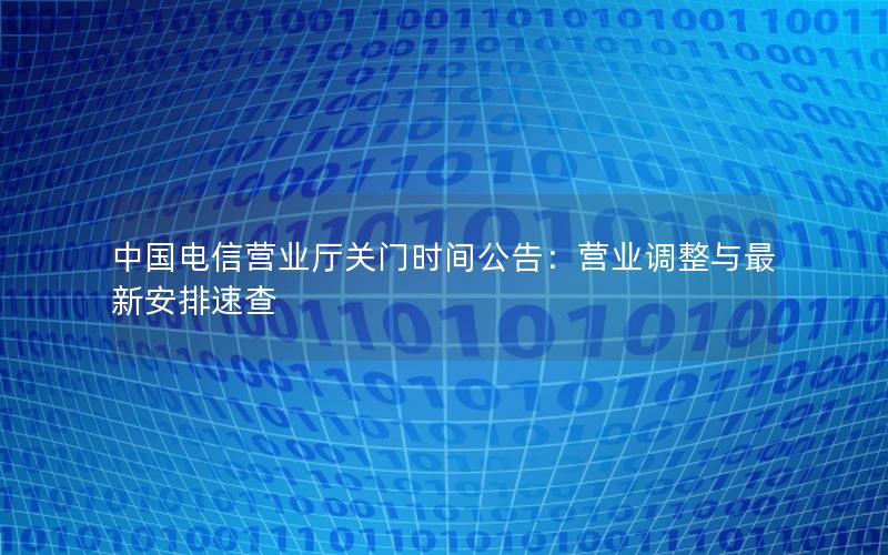 中国电信营业厅关门时间公告：营业调整与最新安排速查