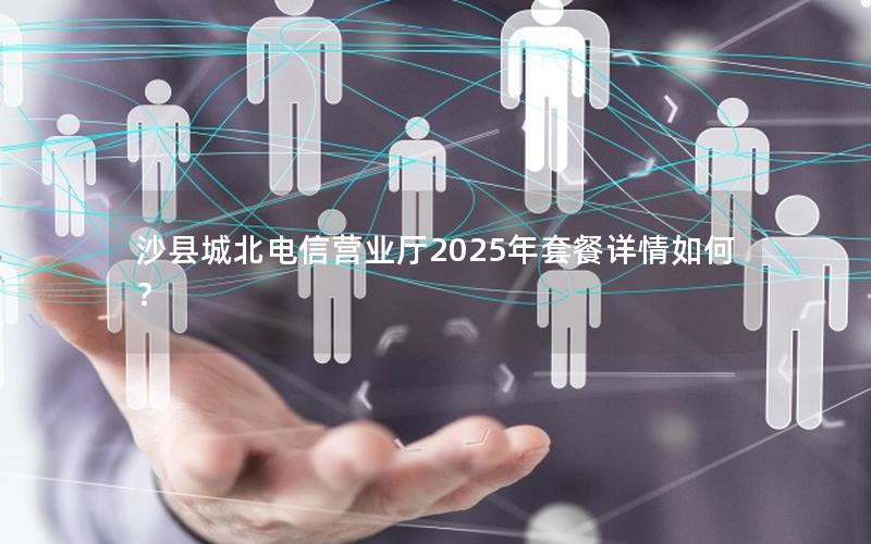 沙县城北电信营业厅2025年套餐详情如何？