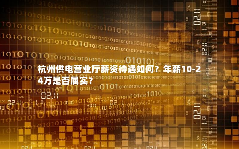 杭州供电营业厅薪资待遇如何？年薪10-24万是否属实？