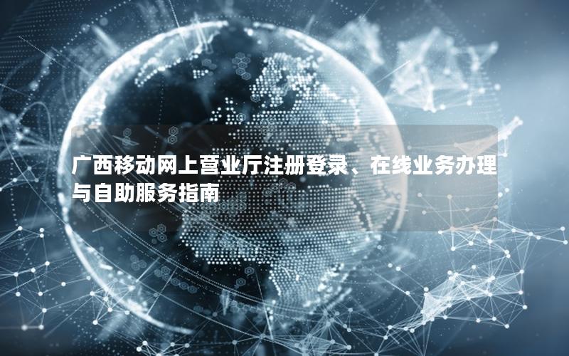 广西移动网上营业厅注册登录、在线业务办理与自助服务指南