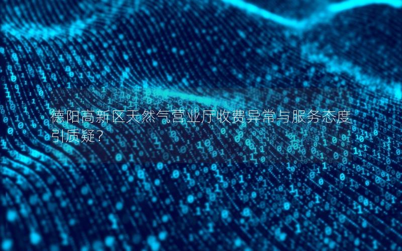 德阳高新区天然气营业厅收费异常与服务态度引质疑？