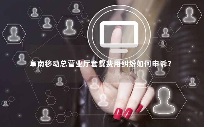 阜南移动总营业厅套餐费用纠纷如何申诉？