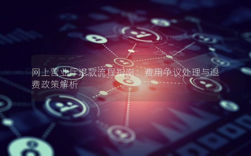 网上营业厅退款流程指南：费用争议处理与退费政策解析