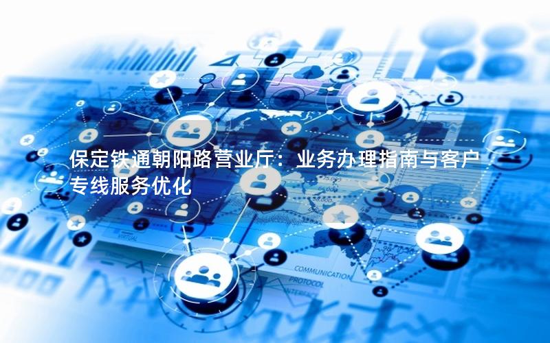 保定铁通朝阳路营业厅：业务办理指南与客户专线服务优化