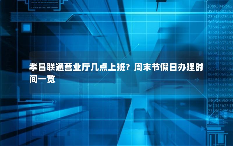 孝昌联通营业厅几点上班？周末节假日办理时间一览