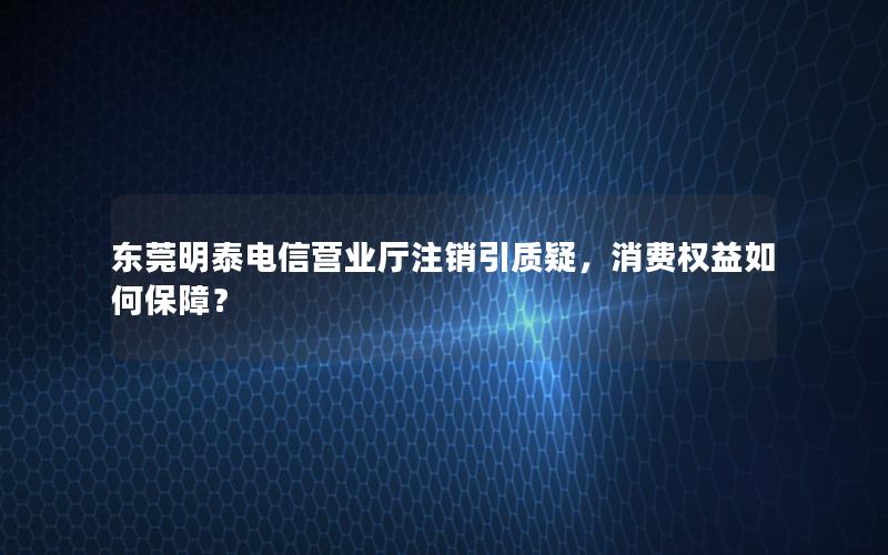 东莞明泰电信营业厅注销引质疑，消费权益如何保障？