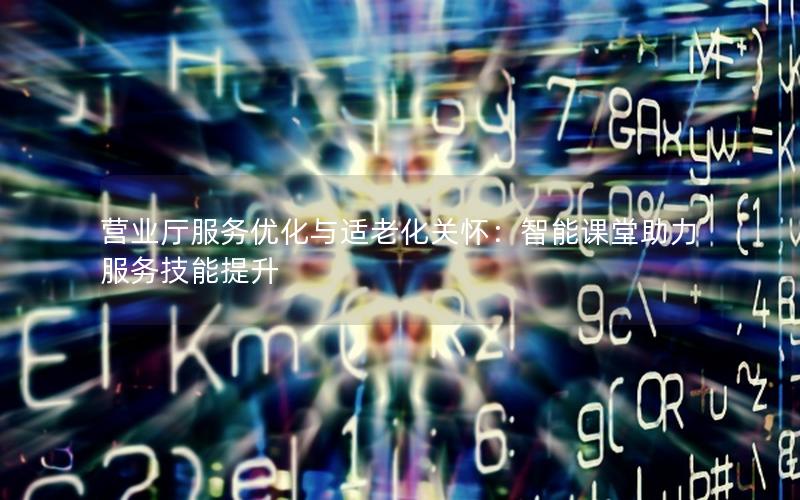营业厅服务优化与适老化关怀：智能课堂助力服务技能提升