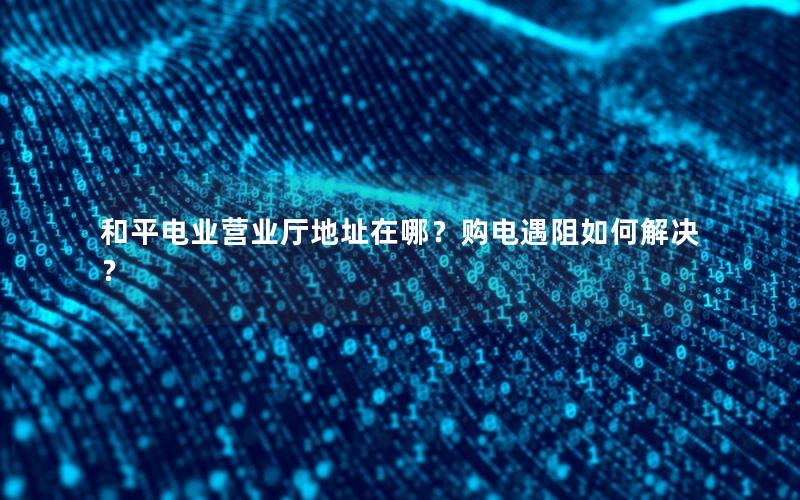 和平电业营业厅地址在哪？购电遇阻如何解决？