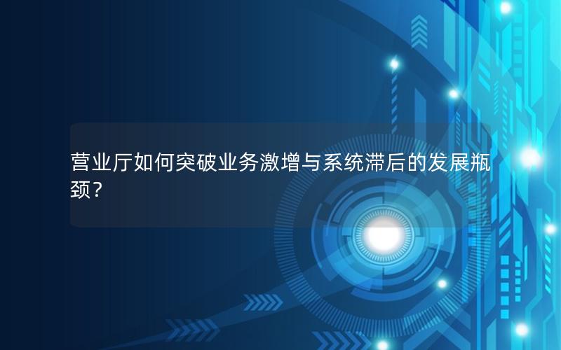 营业厅如何突破业务激增与系统滞后的发展瓶颈？
