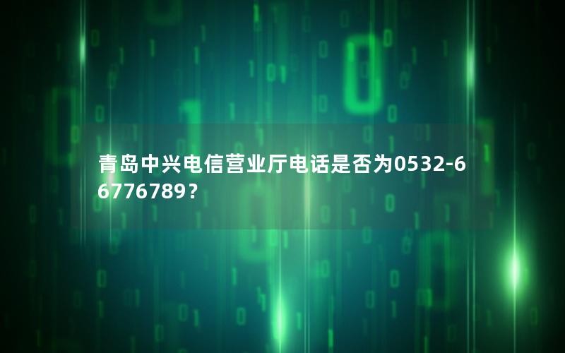 青岛中兴电信营业厅电话是否为0532-66776789？