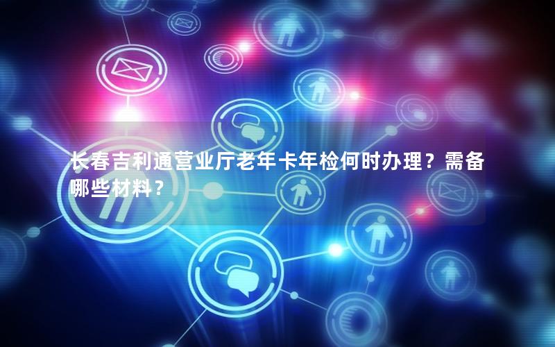 长春吉利通营业厅老年卡年检何时办理？需备哪些材料？